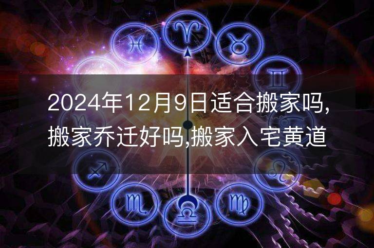 2024年12月9日适合搬家吗,搬家乔迁好吗,搬家入宅黄道吉日