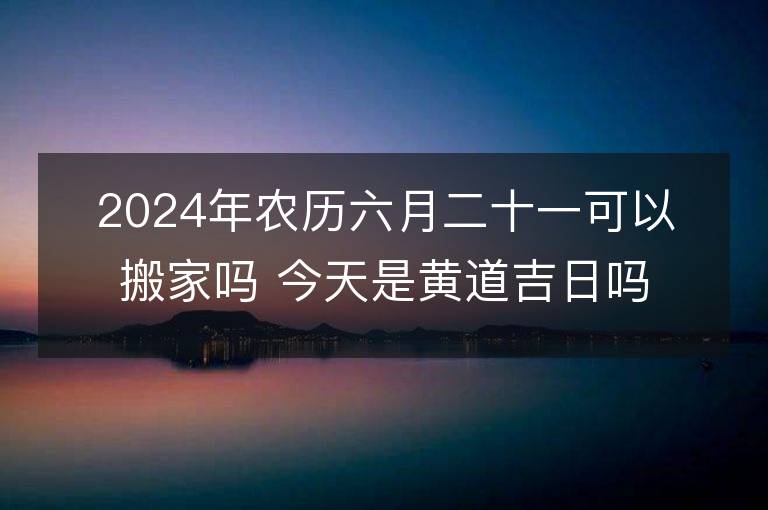 2024年农历六月二十一可以搬家吗 今天是黄道吉日吗