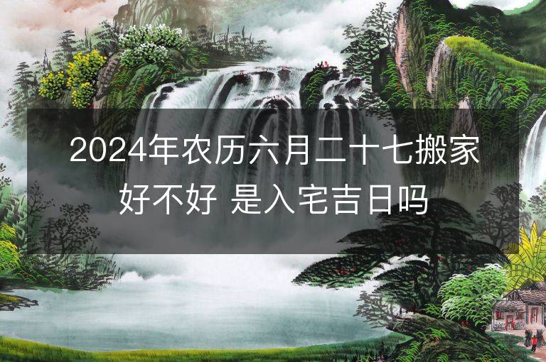 2024年农历六月二十七搬家好不好 是入宅吉日吗