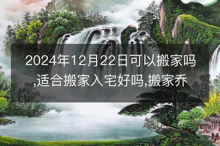 2024年12月22日可以搬家吗,适合搬家入宅好吗,搬家乔迁好日子