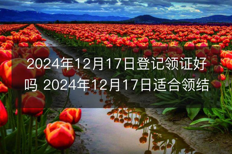 2024年12月17日登记领证好吗 2024年12月17日适合领结婚证吗