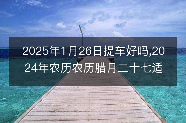 2025年1月26日提车好吗,2024年农历农历腊月二十七适合去提新车吗