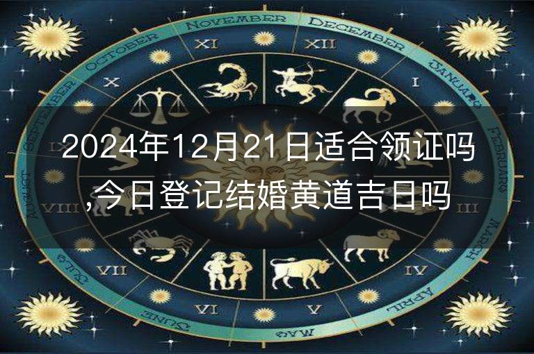 2024年12月21日适合领证吗,今日登记结婚黄道吉日吗