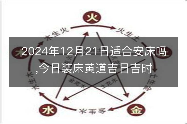 2024年12月21日适合安床吗,今日装床黄道吉日吉时