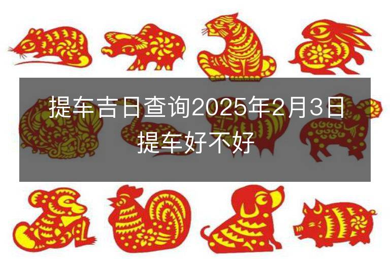 提车吉日查询2025年2月3日提车好不好