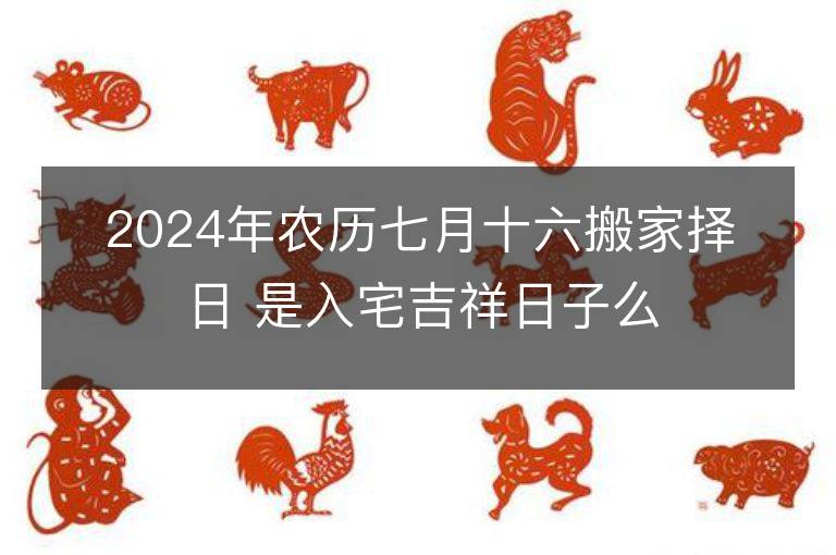 2024年农历七月十六搬家择日 是入宅吉祥日子么