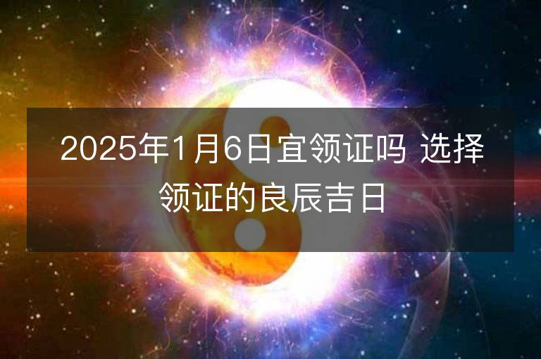 2025年1月6日宜领证吗 选择领证的良辰吉日