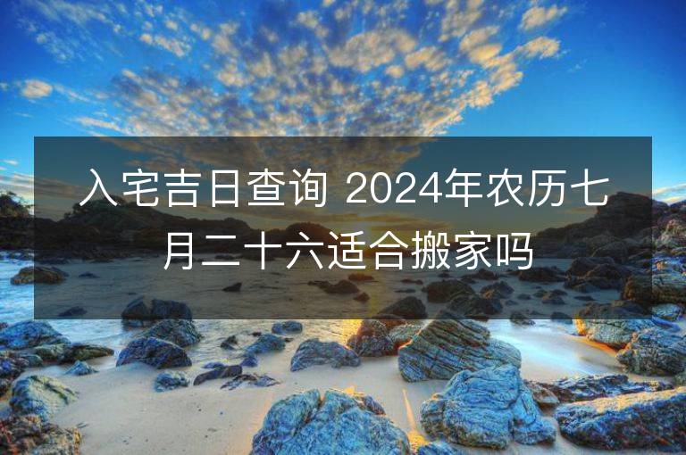 入宅吉日查询 2024年农历七月二十六适合搬家吗