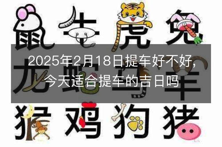 2025年2月18日提车好不好,今天适合提车的吉日吗