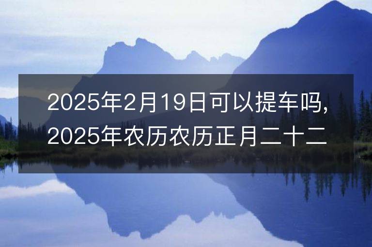 2025年2月19日可以提车吗,2025年农历农历正月二十二提车黄历好吗