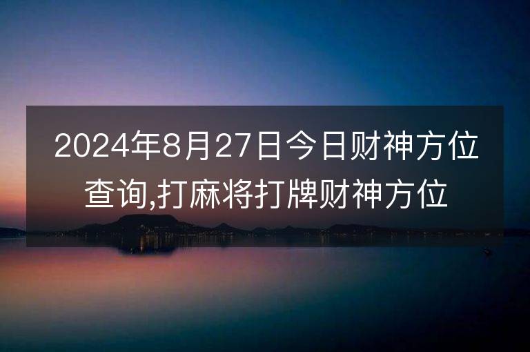 2024年8月27日今日财神方位查询,打麻将打牌财神方位