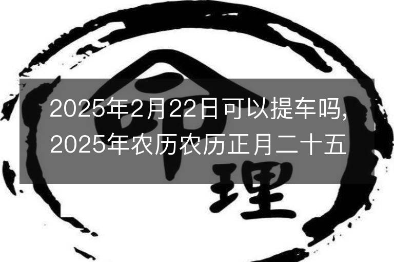 2025年2月22日可以提车吗,2025年农历农历正月二十五提车好不好,是好日子吗