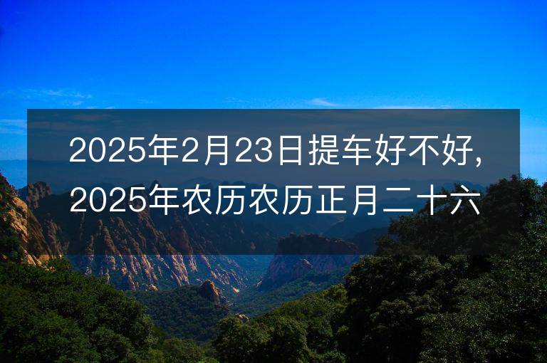 2025年2月23日提车好不好,2025年农历农历正月二十六适合提车吉日吗