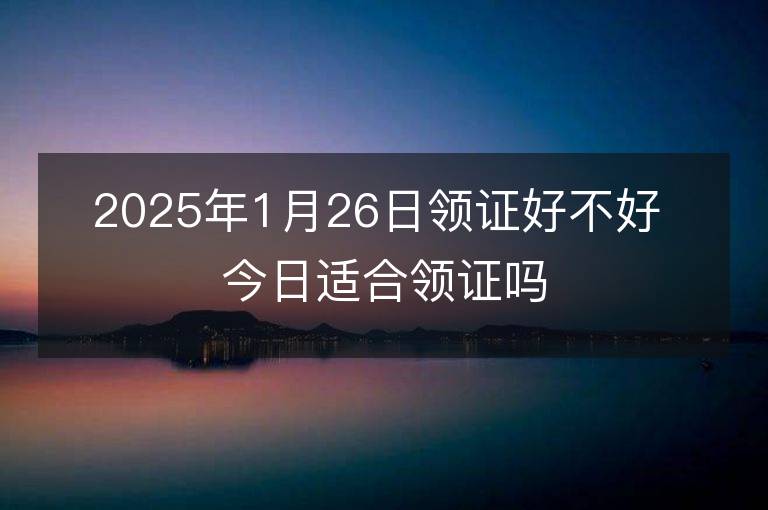 2025年1月26日领证好不好 今日适合领证吗