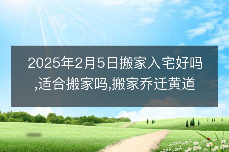 2025年2月5日搬家入宅好吗,适合搬家吗,搬家乔迁黄道吉日吉时