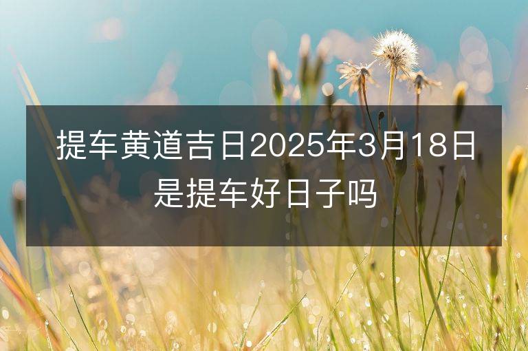 提车黄道吉日2025年3月18日是提车好日子吗