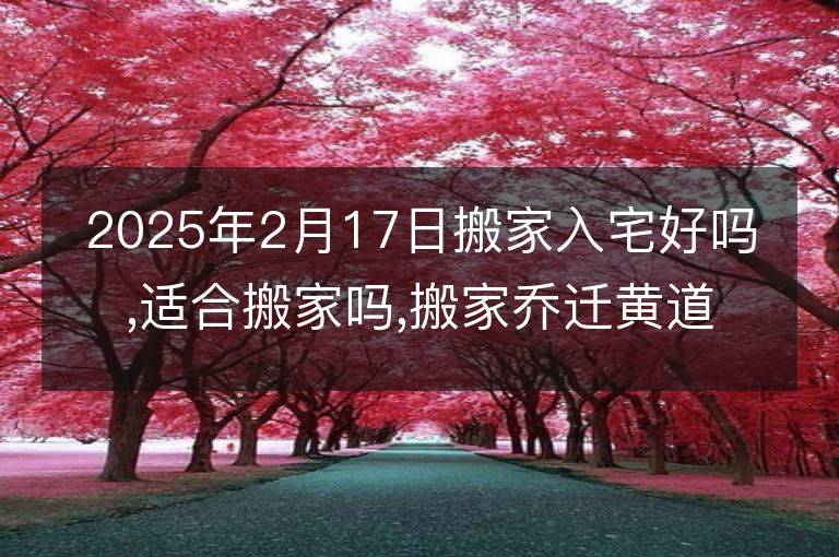 2025年2月17日搬家入宅好吗,适合搬家吗,搬家乔迁黄道吉日吉时