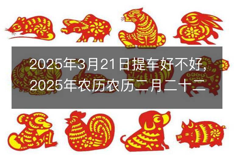 2025年3月21日提车好不好,2025年农历农历二月二十二适合提车吉日吗