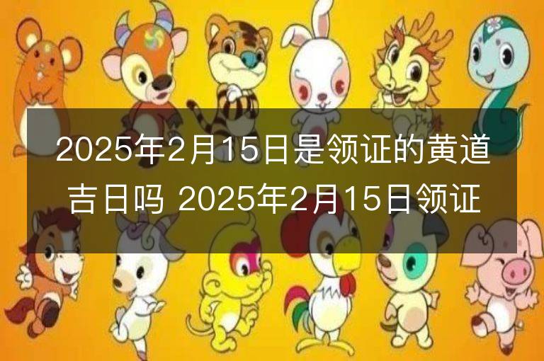 2025年2月15日是领证的黄道吉日吗 2025年2月15日领证行吗