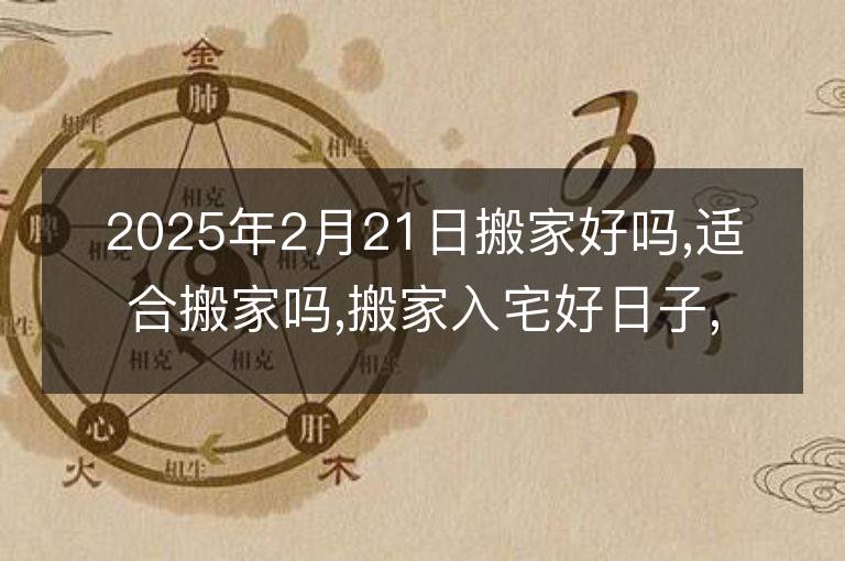 2025年2月21日搬家好吗,适合搬家吗,搬家入宅好日子,黄道吉日吉时