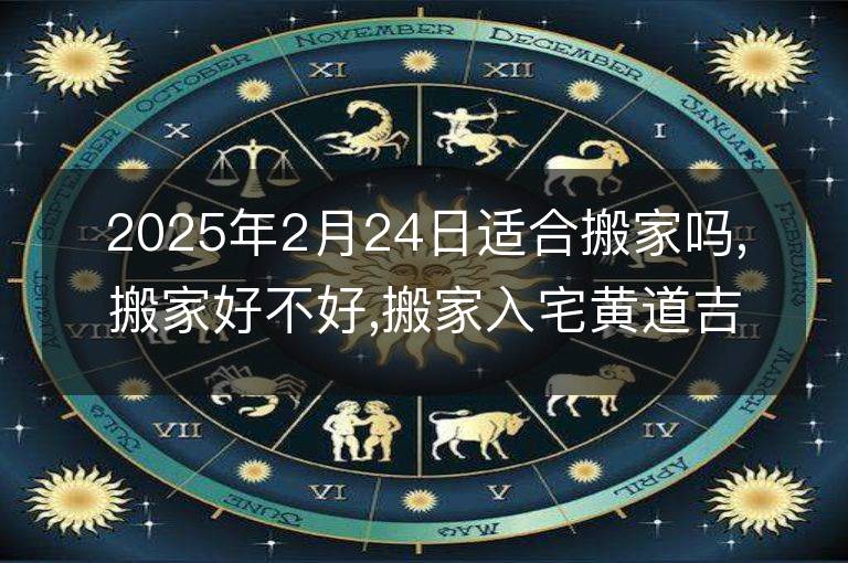 2025年2月24日适合搬家吗,搬家好不好,搬家入宅黄道吉日吉时