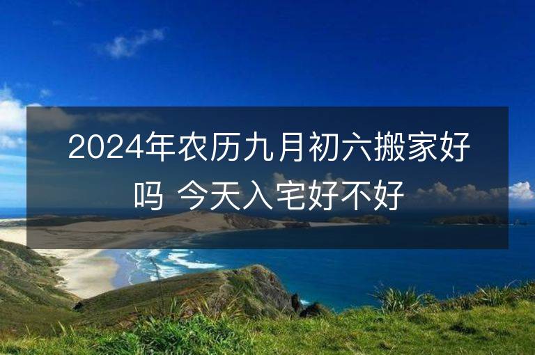 2024年农历九月初六搬家好吗 今天入宅好不好