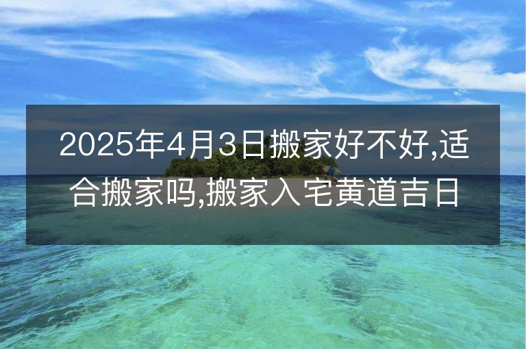 2025年4月3日搬家好不好,适合搬家吗,搬家入宅黄道吉日