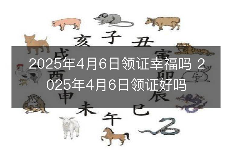 2025年4月6日领证幸福吗 2025年4月6日领证好吗