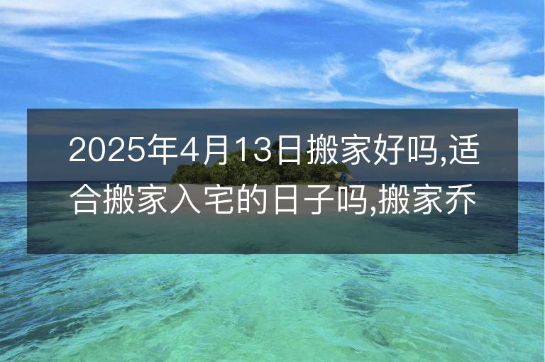 2025年4月13日搬家好吗,适合搬家入宅的日子吗,搬家乔迁黄道吉日查询