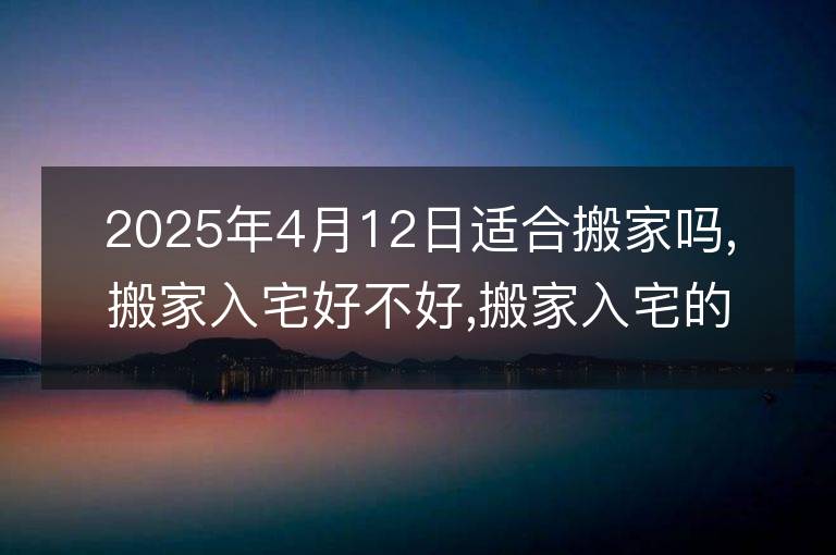 2025年4月12日适合搬家吗,搬家入宅好不好,搬家入宅的好日子,黄道吉日吉时