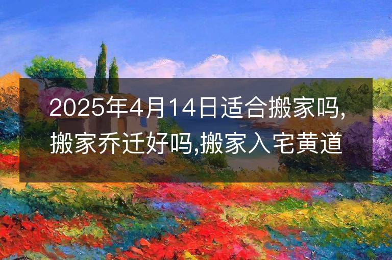 2025年4月14日适合搬家吗,搬家乔迁好吗,搬家入宅黄道吉日