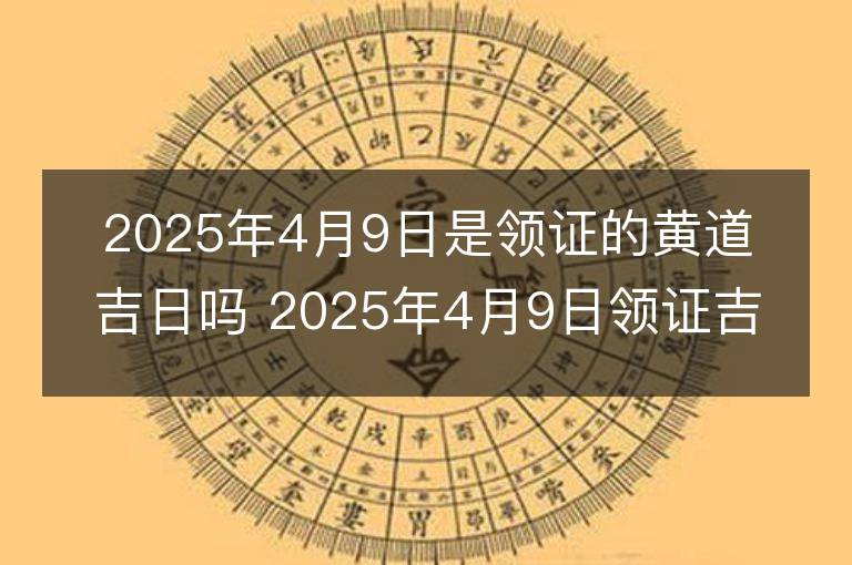 2025年4月9日是领证的黄道吉日吗 2025年4月9日领证吉日查询