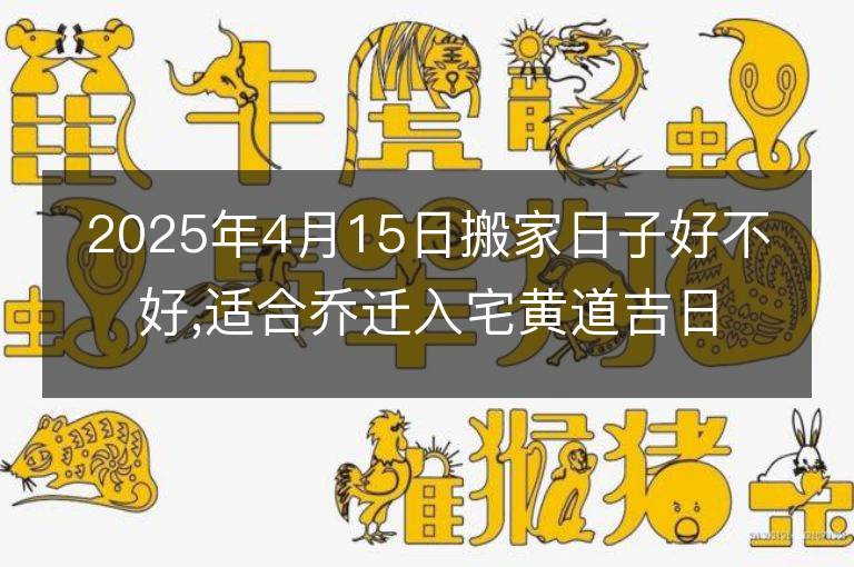 2025年4月15日搬家日子好不好,适合乔迁入宅黄道吉日