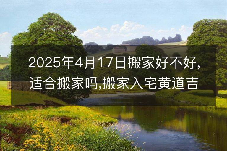 2025年4月17日搬家好不好,适合搬家吗,搬家入宅黄道吉日