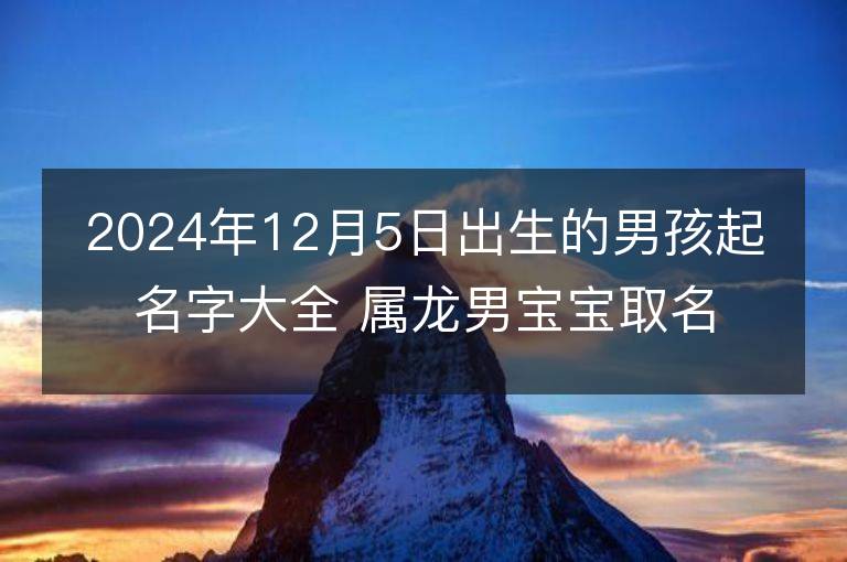 2024年12月5日出生的男孩起名字大全 属龙男宝宝取名