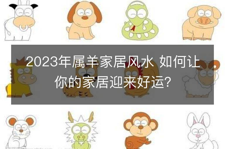 2023年属羊家居风水 如何让你的家居迎来好运？