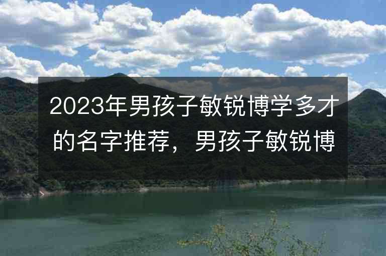 2023年男孩子敏锐博学多才的名字推荐，男孩子敏锐博学多才的名字2023起名