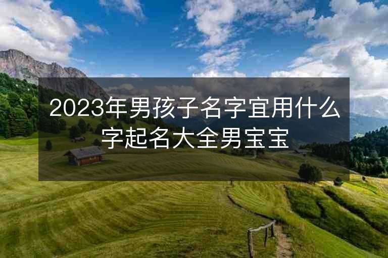 2023年男孩子名字宜用什么字起名大全男宝宝