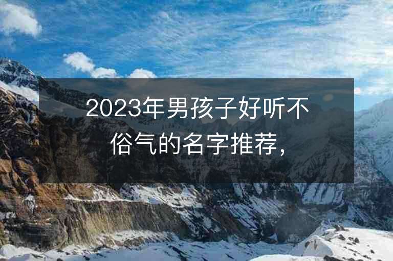 2023年男孩子好听不俗气的名字推荐，男孩子好听不俗气的名字2023起名