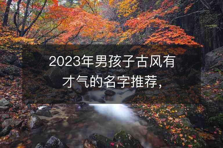 2023年男孩子古风有才气的名字推荐，男孩子古风有才气的名字2023起名