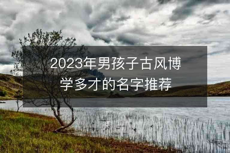 2023年男孩子古风博学多才的名字推荐，男孩子古风博学多才的名字2023起名