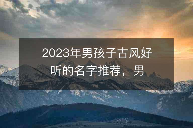 2023年男孩子古风好听的名字推荐，男孩子古风好听的名字2023起名