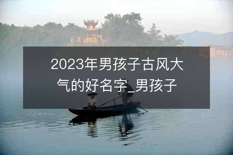 2023年男孩子古风大气的好名字_男孩子古风大气的名字2023起名