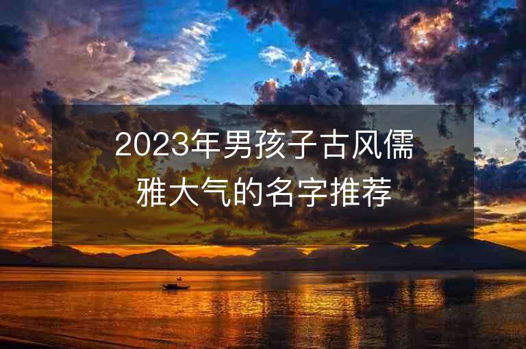 2023年男孩子古风儒雅大气的名字推荐，男孩子古风儒雅大气的名字2023起名