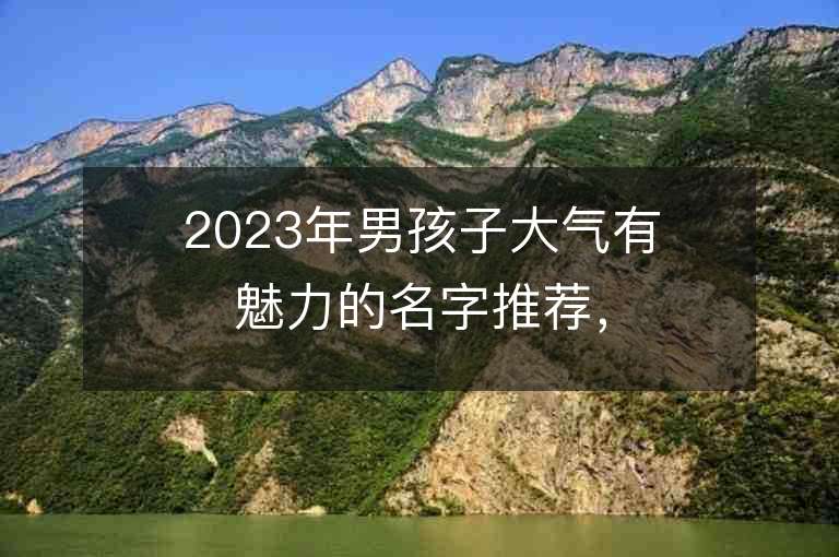 2023年男孩子大气有魅力的名字推荐，男孩子大气有魅力的名字2023起名