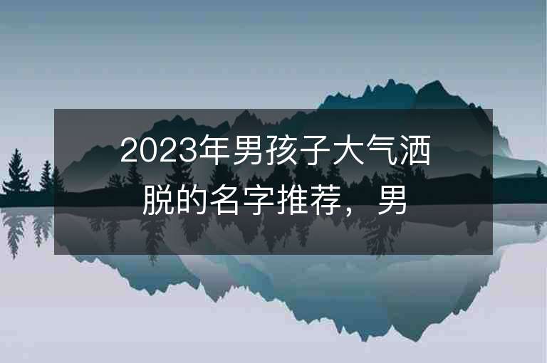 2023年男孩子大气洒脱的名字推荐，男孩子大气洒脱的名字2023起名