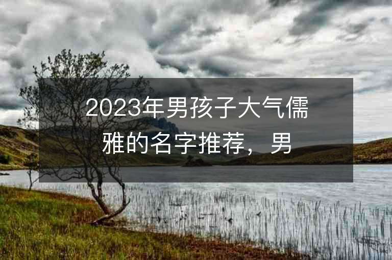 2023年男孩子大气儒雅的名字推荐，男孩子大气儒雅的名字2023起名