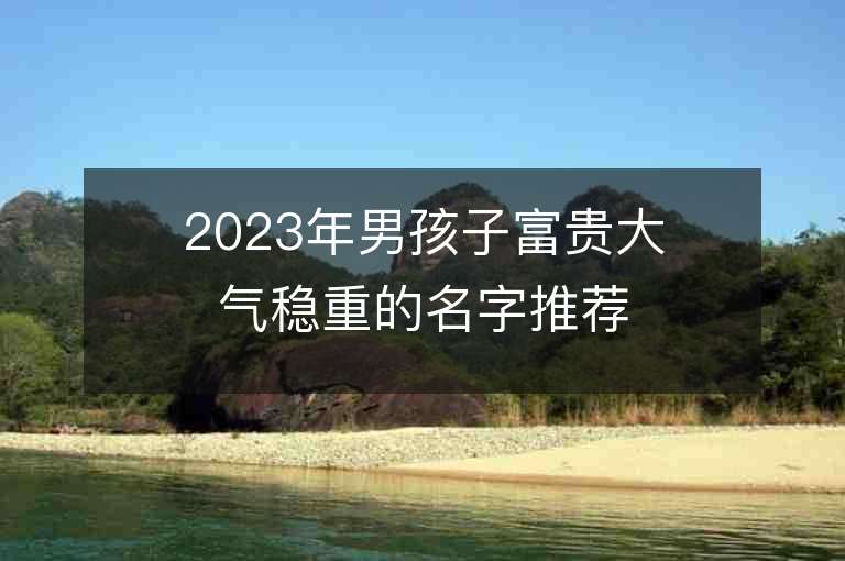 2023年男孩子富贵大气稳重的名字推荐，男孩子富贵大气稳重的名字2023起名