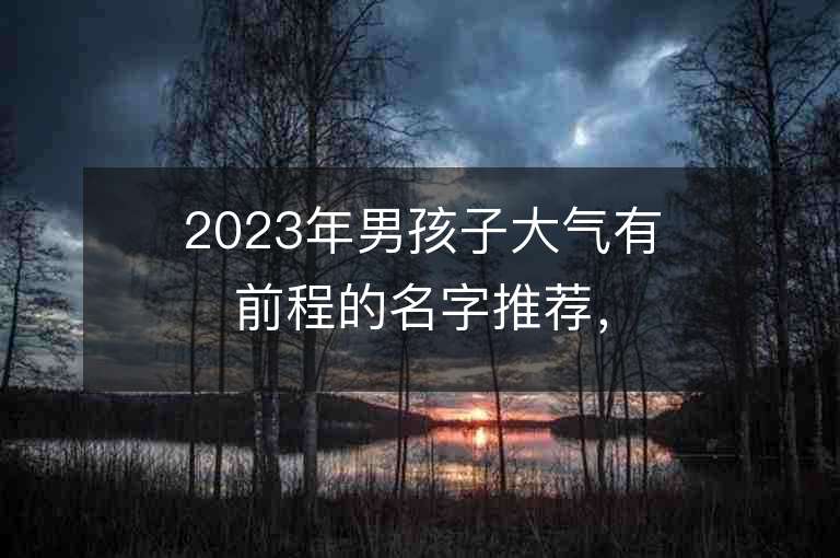 2023年男孩子大气有前程的名字推荐，男孩子大气有前程的名字2023起名