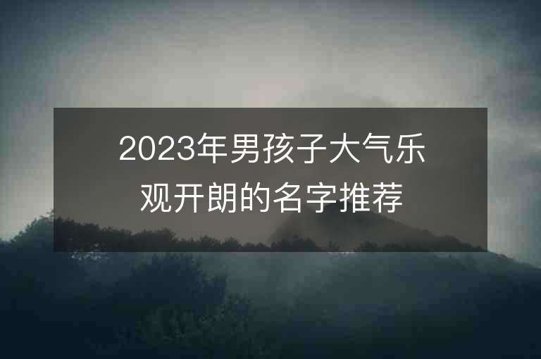 2023年男孩子大气乐观开朗的名字推荐，男孩子大气乐观开朗的名字2023起名